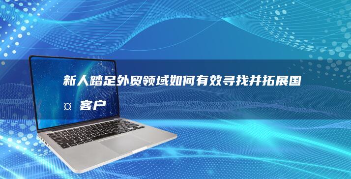 新人踏足外贸领域：如何有效寻找并拓展国外客户资源